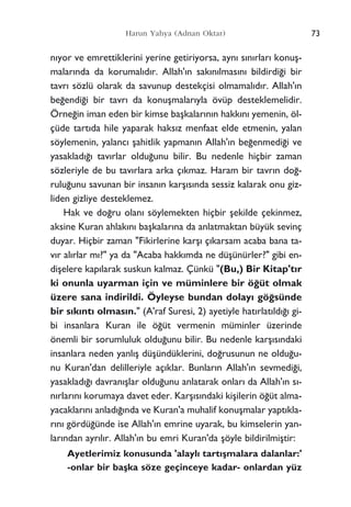 73Harun Yahya (Adnan Oktar)
n›yor ve emrettiklerini yerine getiriyorsa, ayn› s›n›rlar› konuﬂ-
malar›nda da korumal›d›r. Allah'›n sak›n›lmas›n› bildirdi¤i bir
tavr› sözlü olarak da savunup destekçisi olmamal›d›r. Allah'›n
be¤endi¤i bir tavr› da konuﬂmalar›yla övüp desteklemelidir.
Örne¤in iman eden bir kimse baﬂkalar›n›n hakk›n› yemenin, öl-
çüde tart›da hile yaparak haks›z menfaat elde etmenin, yalan
söylemenin, yalanc› ﬂahitlik yapman›n Allah'›n be¤enmedi¤i ve
yasaklad›¤› tav›rlar oldu¤unu bilir. Bu nedenle hiçbir zaman
sözleriyle de bu tav›rlara arka ç›kmaz. Haram bir tavr›n do¤-
rulu¤unu savunan bir insan›n karﬂ›s›nda sessiz kalarak onu giz-
liden gizliye desteklemez.
Hak ve do¤ru olan› söylemekten hiçbir ﬂekilde çekinmez,
aksine Kuran ahlak›n› baﬂkalar›na da anlatmaktan büyük sevinç
duyar. Hiçbir zaman "Fikirlerine karﬂ› ç›karsam acaba bana ta-
v›r al›rlar m›?" ya da "Acaba hakk›mda ne düﬂünürler?" gibi en-
diﬂelere kap›larak suskun kalmaz. Çünkü "(Bu,) Bir Kitap't›r
ki onunla uyarman için ve müminlere bir ö¤üt olmak
üzere sana indirildi. Öyleyse bundan dolay› gö¤sünde
bir s›k›nt› olmas›n." (A'raf Suresi, 2) ayetiyle hat›rlat›ld›¤› gi-
bi insanlara Kuran ile ö¤üt vermenin müminler üzerinde
önemli bir sorumluluk oldu¤unu bilir. Bu nedenle karﬂ›s›ndaki
insanlara neden yanl›ﬂ düﬂündüklerini, do¤rusunun ne oldu¤u-
nu Kuran'dan delilleriyle aç›klar. Bunlar›n Allah'›n sevmedi¤i,
yasaklad›¤› davran›ﬂlar oldu¤unu anlatarak onlar› da Allah'›n s›-
n›rlar›n› korumaya davet eder. Karﬂ›s›ndaki kiﬂilerin ö¤üt alma-
yacaklar›n› anlad›¤›nda ve Kuran'a muhalif konuﬂmalar yapt›kla-
r›n› gördü¤ünde ise Allah'›n emrine uyarak, bu kimselerin yan-
lar›ndan ayr›l›r. Allah'›n bu emri Kuran'da ﬂöyle bildirilmiﬂtir:
Ayetlerimiz konusunda 'alayl› tart›ﬂmalara dalanlar:'
-onlar bir baﬂka söze geçinceye kadar- onlardan yüz
 