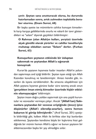 çevir. ﬁeytan sana unutturacak olursa, bu durumda
hat›rlamadan sonra, art›k zulmeden toplulukla bera-
ber oturma. (Enam Suresi, 68)
Bir baﬂka ayette ise müminlerin cahilce konuﬂan kimseler-
le karﬂ› karﬂ›ya geldiklerinde onurlu ve vakarl› bir tav›r göster-
dikleri ve "selam" diyerek geçtikleri bildirilmiﬂtir:
O Rahman (olan Allah)›n kullar›, yeryüzü üzerinde
alçak gönüllü olarak yürürler ve cahiller kendileriyle
muhatap olduklar› zaman "Selam" derler. (Furkan
Suresi, 63)
Konuﬂurken ﬂeytan›n etkisinde bir üsluptan
sak›nmak ve ﬂeytandan Allah'a s›¤›narak
konuﬂmak
Kuran'da ﬂeytan›n k›yamete kadar insanlar› Allah'›n yolun-
dan sapt›rmaya and içti¤i bildirilir. ﬁeytan isyan etti¤i için Allah
Kat›ndan kovulmuﬂ ve lanetlenmiﬂtir. Amac› kendisi gibi, in-
sanlar› da isyana sürüklemektir. Bu amac›na ulaﬂabilmesi için
Allah ﬂeytana k›yamet gününe kadar süre tan›m›ﬂ ancak onun
'gerçekten iman etmiﬂ kimseler üzerinde hiçbir etkisi-
nin olamayaca¤›n›' bildirmiﬂtir.
ﬁeytan insan› do¤ru yoldan sapt›rmak için ona çeﬂitli kurun-
tular ve vesveseler vermeye çal›ﬂ›r. Ancak "(Allah'tan) Sak›-
nanlara ﬂeytandan bir vesvese eriﬂti¤inde (önce) iyice
düﬂünürler (Allah'› zikredip-anarlar), sonra hemen
bakars›n ki görüp bilmiﬂlerdir." (Araf Suresi, 201) ayetiy-
le bildirildi¤i gibi, kalben Allah ile birlikte olan kiﬂi bunlardan
etkilenmez. ﬁeytandan kendisine böyle bir k›ﬂk›rtma hissi gel-
di¤inde bir mümin hemen Allah'a s›¤›n›r ve bunun ﬂeytan›n bir
aldatmacas›ndan baﬂka bir ﬂey olmad›¤›n› anlar.
74 MÜSLÜMANCA KONUﬁMAK
 