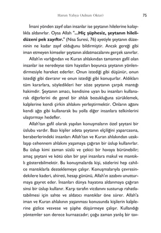 ‹mani yönden zay›f olan insanlar ise ﬂeytan›n hilelerine kolay-
l›kla aldan›rlar. Oysa Allah "...Hiç ﬂüphesiz, ﬂeytan›n hileli-
düzeni pek zay›ft›r." (Nisa Suresi, 76) ayetiyle ﬂeytan›n düze-
ninin ne kadar zay›f oldu¤unu bildirmiﬂtir. Ancak gere¤i gibi
iman etmeyen kimseler ﬂeytan›n aldatmacalar›n› gerçek san›rlar.
Allah'›n varl›¤›ndan ve Kuran ahlak›ndan tamamen gafil olan
insanlar ise neredeyse tüm hayatlar› boyunca ﬂeytan›n yönlen-
dirmesiyle hareket ederler. Onun istedi¤i gibi düﬂünür, onun
istedi¤i gibi davran›r ve onun istedi¤i gibi konuﬂurlar. Ald›klar›
tüm kararlara, söyledikleri her söze ﬂeytan›n çarp›k mant›¤›
hakimdir. ﬁeytan›n amac›, kendisine uyan bu insanlar› kullana-
rak di¤erlerini de genel bir ahlak bozuklu¤una sürüklemek,
kalplerine kendi çirkin ahlak›n› yerleﬂtirmektir. Onlar›n a¤z›n›
kendi a¤z› gibi kullanarak bu yolla di¤er insanlara telkinlerini
ulaﬂt›rmay› hedefler.
Allah'tan gafil olarak yap›lan konuﬂmalar›n özel ﬂeytani bir
üslubu vard›r. Baz› kiﬂiler adeta ﬂeytan›n elçili¤ini yaparcas›na,
beraberlerindeki insanlar› Allah'tan ve Kuran ahlak›ndan uzak-
laﬂ›p cehennem ahlak›n› yaﬂamaya ça¤›ran bir üslup kullan›rlar.
Bu üslup kimi zaman süslü ve çekici bir havaya bürünebilir;
amaç ﬂeytani ve kötü olan bir ﬂeyi insanlara makul ve mant›k-
l› gösterebilmektir. Bu konuﬂmalarda kiﬂi, sözlerini hep cahil-
ce mant›klarla desteklemeye çal›ﬂ›r. Konuﬂmalar›yla çevresin-
dekilere kaderi, ahireti, hesap gününü, Allah'›n azab›n› unuttur-
maya gayret eder. ‹nsanlar› dünya hayat›na aldanmaya ça¤›ran
sinsi bir üslup kullan›r. Karﬂ› taraf›n vicdan›n› susturup rahatla-
tabilmesi için sahte ve aldat›c› mant›klar öne sürer. Allah'a
iman ve Kuran ahlak›n›n yaﬂanmas› konusunda kiﬂilerin kalple-
rine gizlice vesvese ve ﬂüphe düﬂürmeye çal›ﬂ›r. Kulland›¤›
yöntemler son derece kurnazcad›r; ço¤u zaman yanl›ﬂ bir tav-
75Harun Yahya (Adnan Oktar)
 