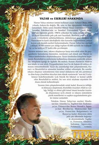 Harun Yahya müstear ismini kullanan yazar Adnan Oktar, 1956
y›l›nda Ankara'da do¤du. ‹lk, orta ve lise ö¤renimini Ankara'da
tamamlad›. Daha sonra ‹stanbul Mimar Sinan Üniversitesi Güzel
Sanatlar Fakültesi'nde ve ‹stanbul Üniversitesi Felsefe Bölü-
mü'nde ö¤renim gördü. 1980'li y›llardan bu yana, imani, bilimsel
ve siyasi konularda pek çok eser haz›rlad›. Bunlar›n yan› s›ra, ya-
zar›n evrimcilerin sahtekarl›klar›n›, iddialar›n›n geçersizli¤ini ve
Darwinizm'in kanl› ideolojilerle olan karanl›k ba¤lant›lar›n› ortaya
koyan çok önemli eserleri bulunmaktad›r. Harun Yahya'n›n eserleri
yaklaﬂ›k 30.000 resmin yer ald›¤› toplam 45.000 sayfal›k bir külliyat-
t›r ve bu külliyat 57 farkl› dile çevrilmiﬂtir.
Yazar›n müstear ismi, inkarc› düﬂünceye karﬂ› mücadele eden iki pey-
gamberin hat›ralar›na hürmeten, isimlerini yad etmek için Harun ve
Yahya isimlerinden oluﬂturulmuﬂtur. Yazar taraf›ndan kitaplar›n kapa-
¤›nda Resulullah'›n mührünün kullan›lm›ﬂ olmas›n›n sembolik anlam›
ise, kitaplar›n içeri¤i ile ilgilidir. Bu mühür, Kuran-› Kerim'in Allah'›n
son kitab› ve son sözü, Peygamberimiz (sav)'in de hatem-ül enbiya ol-
mas›n› remzetmektedir. Yazar da, yay›nlad›¤› tüm çal›ﬂmalar›nda, Ku-
ran'› ve Resulullah'›n sünnetini kendine rehber edinmiﬂtir. Bu suretle,
inkarc› düﬂünce sistemlerinin tüm temel iddialar›n› tek tek çürütmeyi
ve dine karﬂ› yöneltilen itirazlar› tam olarak susturacak "son söz"ü söy-
lemeyi hedeflemektedir. Çok büyük bir hikmet ve kemal sahibi
olan Resulullah'›n mührü, bu son sözü söyleme niyetinin bir
duas› olarak kullan›lm›ﬂt›r.
Yazar›n tüm çal›ﬂmalar›ndaki ortak hedef, Kuran'›n tebli¤i-
ni dünyaya ulaﬂt›rmak, böylelikle insanlar› Allah'›n var-
l›¤›, birli¤i ve ahiret gibi temel imani konular üzerin-
de düﬂünmeye sevk etmek ve inkarc› sistemlerin
çürük temellerini ve sapk›n uygulamalar›n› göz-
ler önüne sermektir.
Nitekim Harun Yahya'n›n eserleri Hindis-
tan'dan Amerika'ya, ‹ngiltere'den Endonez-
ya'ya, Polonya'dan Bosna Hersek'e, ‹span-
ya'dan Brezilya'ya, Malezya'dan ‹tal-
ya'ya, Fransa'dan Bulgaristan'a ve
Rusya'ya kadar dünyan›n daha
pek çok ülkesinde be¤eniy-
le okunmaktad›r. ‹ngiliz-
ce, Frans›zca, Almanca,
‹talyanca, ‹spanyolca,
Portekizce, Urduca,
YAZAR ve ESERLER‹ HAKKINDA
 