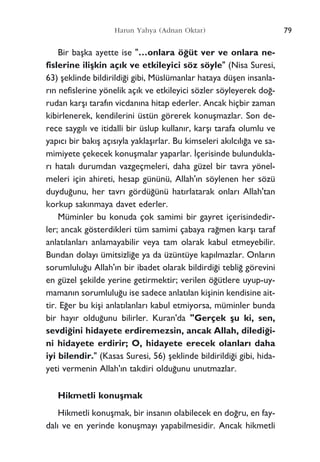 Bir baﬂka ayette ise "…onlara ö¤üt ver ve onlara ne-
fislerine iliﬂkin aç›k ve etkileyici söz söyle" (Nisa Suresi,
63) ﬂeklinde bildirildi¤i gibi, Müslümanlar hataya düﬂen insanla-
r›n nefislerine yönelik aç›k ve etkileyici sözler söyleyerek do¤-
rudan karﬂ› taraf›n vicdan›na hitap ederler. Ancak hiçbir zaman
kibirlenerek, kendilerini üstün görerek konuﬂmazlar. Son de-
rece sayg›l› ve itidalli bir üslup kullan›r, karﬂ› tarafa olumlu ve
yap›c› bir bak›ﬂ aç›s›yla yaklaﬂ›rlar. Bu kimseleri ak›lc›l›¤a ve sa-
mimiyete çekecek konuﬂmalar yaparlar. ‹çerisinde bulundukla-
r› hatal› durumdan vazgeçmeleri, daha güzel bir tavra yönel-
meleri için ahireti, hesap gününü, Allah'›n söylenen her sözü
duydu¤unu, her tavr› gördü¤ünü hat›rlatarak onlar› Allah'tan
korkup sak›nmaya davet ederler.
Müminler bu konuda çok samimi bir gayret içerisindedir-
ler; ancak gösterdikleri tüm samimi çabaya ra¤men karﬂ› taraf
anlat›lanlar› anlamayabilir veya tam olarak kabul etmeyebilir.
Bundan dolay› ümitsizli¤e ya da üzüntüye kap›lmazlar. Onlar›n
sorumlulu¤u Allah'›n bir ibadet olarak bildirdi¤i tebli¤ görevini
en güzel ﬂekilde yerine getirmektir; verilen ö¤ütlere uyup-uy-
maman›n sorumlulu¤u ise sadece anlat›lan kiﬂinin kendisine ait-
tir. E¤er bu kiﬂi anlat›lanlar› kabul etmiyorsa, müminler bunda
bir hay›r oldu¤unu bilirler. Kuran'da "Gerçek ﬂu ki, sen,
sevdi¤ini hidayete erdiremezsin, ancak Allah, diledi¤i-
ni hidayete erdirir; O, hidayete erecek olanlar› daha
iyi bilendir." (Kasas Suresi, 56) ﬂeklinde bildirildi¤i gibi, hida-
yeti vermenin Allah'›n takdiri oldu¤unu unutmazlar.
Hikmetli konuﬂmak
Hikmetli konuﬂmak, bir insan›n olabilecek en do¤ru, en fay-
dal› ve en yerinde konuﬂmay› yapabilmesidir. Ancak hikmetli
79Harun Yahya (Adnan Oktar)
 