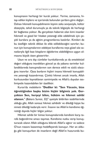 konuﬂman›n herhangi bir kural› yoktur. Yerine, zaman›na, hi-
tap edilen kiﬂilere ve içerisinde bulunulan ﬂartlara göre de¤iﬂir.
Dahas› hikmetli konuﬂabilmenin kiﬂinin zeka seviyesiyle, kültür
düzeyiyle, tahsil durumuyla ya da teknik bilgisiyle de herhangi
bir ba¤lant›s› yoktur. Bu gerçekten habersiz olan kimi insanlar
hikmetli ve güzel bir hitabet yetene¤i elde edebilmek için çe-
ﬂitli kurslara ya da e¤itim programlar›na kat›l›rlar. Kimileri de
bu özelli¤in teknik dikkat ile elde edilebilece¤ini san›rlar; bu-
nun için konuﬂmalar›n›n edebiyat kurallar›na veya güzel söz sa-
natlar›yla ilgili baz› kitaplar›n ö¤ütlerine olabildi¤ince uygun ol-
mas›na büyük özen gösterirler.
Uzun ve s›ra d›ﬂ› cümleler kurduklar›nda ya da entelektüel
de¤eri oldu¤una inand›klar› güncel ya da yabanc› terimler kul-
land›klar›nda konuﬂmalar›n›n son derece etkili ve süslü olaca-
¤›na inan›rlar. Oysa bunlar›n hiçbiri insana hikmetli konuﬂabil-
me yetene¤i kazand›rmaz. Çünkü hikmet ancak imanla, Allah
korkusundan kaynaklanan samimiyetle ve Allah'a duyulan tes-
limiyetle kazan›labilen bir özelliktir.
Kuran'da meleklerin "Dediler ki: "Sen Yücesin, bize
ö¤retti¤inden baﬂka bizim hiçbir bilgimiz yok. Ger-
çekten Sen, herﬂeyi bilen, hüküm ve hikmet sahibi
olans›n." (Bakara Suresi, 32)" ayetiyle bildirilen tesbihlerinde
oldu¤u gibi, Allah sonsuz hikmet sahibidir ve diledi¤i kiﬂiye bu
nimeti diledi¤i kadar›yla verir. ‹nsan›n ise Allah'›n kendisine ö¤-
retti¤i d›ﬂ›nda hiçbir bilgisi yoktur.
Hikmet sahibi bir kimse konuﬂmalar›nda kendisini karﬂ› ta-
rafa be¤endirme amac› taﬂ›maz. Kendisine nutku verip konuﬂ-
turacak olan›n Allah oldu¤unu bilerek Allah'a s›¤›n›r ve sadece
O'nun r›zas›n› kazanmay› hedefleyerek konuﬂur. Her an oldu-
¤u gibi konuﬂurken de insanlar›n de¤il Allah'›n huzurunda bu-
80 MÜSLÜMANCA KONUﬁMAK
 