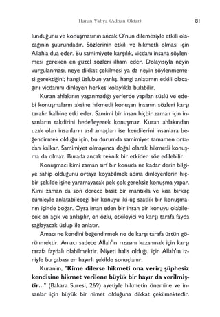 Harun Yahya (Adnan Oktar)
lundu¤unu ve konuﬂmas›n›n ancak O'nun dilemesiyle etkili ola-
ca¤›n›n ﬂuurundad›r. Sözlerinin etkili ve hikmetli olmas› için
Allah'a dua eder. Bu samimiyete karﬂ›l›k, vicdan› insana söylen-
mesi gereken en güzel sözleri ilham eder. Dolay›s›yla neyin
vurgulanmas›, neye dikkat çekilmesi ya da neyin söylenmeme-
si gerekti¤ini; hangi üslubun yanl›ﬂ, hangi anlat›m›n etkili olaca-
¤›n› vicdan›n› dinleyen herkes kolayl›kla bulabilir.
Kuran ahlak›n›n yaﬂanmad›¤› yerlerde yap›lan süslü ve ede-
bi konuﬂmalar›n aksine hikmetli konuﬂan insan›n sözleri karﬂ›
taraf›n kalbine etki eder. Samimi bir insan hiçbir zaman için in-
sanlar›n takdirini hedefleyerek konuﬂmaz. Kuran ahlak›ndan
uzak olan insanlar›n as›l amaçlar› ise kendilerini insanlara be-
¤endirmek oldu¤u için, bu durumda samimiyet tamamen orta-
dan kalkar. Samimiyet olmay›nca do¤al olarak hikmetli konuﬂ-
ma da olmaz. Burada ancak teknik bir etkiden söz edilebilir.
Konuﬂmac› kimi zaman s›rf bir konuda ne kadar derin bilgi-
ye sahip oldu¤unu ortaya koyabilmek ad›na dinleyenlerin hiç-
bir ﬂekilde iﬂine yaramayacak pek çok gereksiz konuﬂma yapar.
Kimi zaman da son derece basit bir mant›kla ve k›sa birkaç
cümleyle anlatabilece¤i bir konuyu iki-üç saatlik bir konuﬂma-
n›n içinde bo¤ar. Oysa iman eden bir insan bir konuyu olabile-
cek en aç›k ve anlaﬂ›l›r, en özlü, etkileyici ve karﬂ› tarafa fayda
sa¤layacak üslup ile anlat›r.
Amac› ne kendini be¤endirmek ne de karﬂ› tarafa üstün gö-
rünmektir. Amac› sadece Allah'›n r›zas›n› kazanmak için karﬂ›
tarafa faydal› olabilmektir. Niyeti halis oldu¤u için Allah'›n iz-
niyle bu çabas› en hay›rl› ﬂekilde sonuçlan›r.
Kuran'›n, "Kime dilerse hikmeti ona verir; ﬂüphesiz
kendisine hikmet verilene büyük bir hay›r da verilmiﬂ-
tir..." (Bakara Suresi, 269) ayetiyle hikmetin önemine ve in-
sanlar için büyük bir nimet oldu¤una dikkat çekilmektedir.
81
 