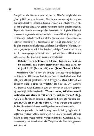 82 MÜSLÜMANCA KONUﬁMAK
Gerçekten de hikmet sahibi bir insan, Allah'›n izniyle dini en
güzel ﬂekilde yaﬂayabilmekte, Allah'›n en raz› olaca¤› konuﬂma-
lar› yapabilmekte, insanlara Kuran ahlak›n› en anlaﬂ›l›r ve en et-
kili bir biçimde anlatarak çeﬂitli hay›rlara vesile olabilmektedir.
Böyle bir insanla muhatap olan kimseler, bu kiﬂinin hikmetli
yorumlar› sayesinde olaylar›n fark edemedikleri yönlerini gö-
rebilmekte, akledemedikleri ak›lc› davran›ﬂlara yönelebilmek-
tedirler. Hikmetin ne denli büyük bir nimet oldu¤unun fark›n-
da olan müminler dualar›nda Allah'tan kendilerine 'hikmet, an-
lat›m çarp›c›l›¤› ve etkili bir hitabet kabiliyeti' vermesini ister-
ler. Kuran'da peygamberlerin de bu yönde dua ettiklerine ör-
nek olarak Hz. ‹brahim'in duas› verilmektedir:
Rabbim, bana hüküm (ve hikmet) ba¤›ﬂla ve beni sa-
lih olanlara kat; Sonra gelecekler aras›nda bana bir
do¤ruluk dili (lisan-› s›dk) ver. (ﬁuara Suresi, 83-84)
Ayetlerde Allah'›n hikmeti diledi¤i kimseye verebilece¤ine
ve hikmetin Allah'›n elçilerinin de önemli özelliklerinden biri
oldu¤una dikkat çekilmektedir. Örne¤in "...Ona hikmet ve
anlat›m çarp›c›l›¤›n› vermiﬂtik." (Sad Suresi, 20) ayetiyle
Hz. Davut'a Allah Kat›ndan özel bir hikmet ve anlat›m çarp›c›-
l›¤› verildi¤i bildirilmektedir. "Yoksa onlar, Allah'›n Kendi
fazl›ndan insanlara verdiklerini mi k›skan›yorlar? Do¤-
rusu Biz, ‹brahim ailesine kitab› ve hikmeti verdik; on-
lara büyük bir mülk de verdik." (Nisa Suresi, 54) ayetiyle
de Hz. ‹brahim'e hikmet verildi¤inden bahsedilmektedir.
Bunun yan›nda, hikmetli konuﬂman›n kiﬂinin yaﬂ›yla da bir
ba¤lant›s› yoktur. Allah samimiyeti ve iman› oran›nda diledi¤i
insana diledi¤i yaﬂta hikmet verebilmektedir. Kuran'da bu du-
rumun en güzel örneklerini Hz. Yahya ve Hz. Musa'da görmek
mümkündür.
 