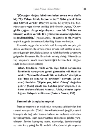 "(Çocu¤un do¤up büyümesinden sonra ona dedik
ki:) "Ey Yahya, kitab› kuvvetle tut." Daha çocuk iken
ona hikmet verdik." (Meryem Suresi, 12) ayetiyle Hz. Yah-
ya'ya çocuk yaﬂta hikmet verildi¤i bildirilmiﬂtir. Ayr›ca, "O, er-
ginlik ça¤›na ulaﬂ›p olgunlaﬂ›nca, ona bir 'hüküm ve
hikmet' ve ilim verdik. Biz iyilikte bulunanlar› iﬂte böy-
le ödüllendiririz." (Kasas Suresi, 14) ayetiyle de Hz. Musa'ya
erginlik ça¤›nda bu nimetin lütfedildi¤i haber verilmiﬂtir.
Kuran'da peygamberlerin hikmetli konuﬂmalar›na pek çok
örnek verilmiﬂtir. Bu örneklerden birinde s›rf varl›kl› ve zen-
gin oldu¤u için büyüklük taslayan ve Allah hakk›nda tart›ﬂmaya
giriﬂen bir kimsenin, Hz. ‹brahim'in vermiﬂ oldu¤u hikmetli ce-
vap karﬂ›s›nda kendi samimiyetsizli¤ini hemen fark etti¤ine
ﬂöyle dikkat çekilmektedir:
Allah, kendisine mülk verdi, diye Rabbi konusunda
‹brahim'le tart›ﬂmaya gireni görmedin mi? Hani ‹b-
rahim: "Benim Rabbim diriltir ve öldürür" demiﬂti; o
da: "Ben de öldürür ve diriltirim" demiﬂti. (O za-
man) ‹brahim: "ﬁüphe yok, Allah Güneﬂ'i do¤udan
getirir, (hadi) sen de onu bat›dan getir" deyince, o in-
karc› böylece afallay›p kalm›ﬂt›. Allah, zalimler toplu-
lu¤unu hidayete erdirmez. (Bakara Suresi, 258)
Samimi bir üslupla konuﬂmak
‹nsanlar üzerinde en etkili olan konuﬂma ﬂekillerinden biri
samimi konuﬂmad›r. Çünkü hikmetli sözde oldu¤u gibi, samimi
konuﬂma da do¤rudan insan›n kalbine ve vicdan›na etki eden
bir konuﬂmad›r. ‹nsan samimiyetten etkilenecek ﬂekilde yara-
t›lm›ﬂt›r. Samimi konuﬂma; insan›, inanmad›¤›, desteklemedi¤i
ve hatta karﬂ› ç›kt›¤› bir fikrin dahi hakl› yönlerini görmeye ve
Harun Yahya (Adnan Oktar) 83
 