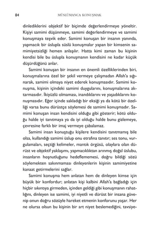 dinlediklerini objektif bir biçimde de¤erlendirmeye yöneltir.
Kiﬂiyi samimi düﬂünmeye, samimi de¤erlendirmeye ve samimi
konuﬂmaya teﬂvik eder. Samimi konuﬂan bir insan›n yan›nda,
yapmac›k bir üslupla süslü konuﬂmalar yapan bir kimsenin sa-
mimiyetsizli¤i hemen anlaﬂ›l›r. Hatta kimi zaman bu kiﬂinin
kendisi bile bu üslupla konuﬂman›n kendisini ne kadar küçük
düﬂürdü¤ünü anlar.
Samimi konuﬂan bir insan›n en önemli özelliklerinden biri,
konuﬂmalar›na özel bir ﬂekil vermeye çal›ﬂmadan Allah'a s›¤›-
narak, samimi olmaya niyet ederek konuﬂmas›d›r. Samimi ko-
nuﬂma, kiﬂinin içindeki samimi duygular›n›, konuﬂmalar›na ak-
tarmas›d›r. ‹kiyüzlü olmamas›, inand›klar›n› ve yaﬂad›klar›n› ko-
nuﬂmas›d›r. E¤er içinde saklad›¤› bir eksi¤i ya da kötü bir özel-
li¤i varsa bunu dürüstçe söylemesi de samimi konuﬂmad›r. Sa-
mimi konuﬂan insan kendisini oldu¤u gibi gösterir; kötü oldu-
¤u halde iyi tan›tmaya ya da iyi oldu¤u halde bunu gizlemeye,
çevresine farkl› bir imaj vermeye çabalamaz.
Samimi insan konuﬂtu¤u kiﬂilere kendisini tan›tmam›ﬂ bile
olsa, kulland›¤› samimi üslup onu etraf›na tan›t›r; ses tonu, vur-
gulamalar›, seçti¤i kelimeler, mant›k örgüsü, olaylara olan dü-
rüst ve objektif yaklaﬂ›m›, yapmac›kl›ktan ar›nm›ﬂ do¤al üslubu,
insanlar›n hoﬂnutlu¤unu hedeflememesi, do¤ru bildi¤i sözü
söylemekten sak›nmamas› dinleyenlerin kiﬂinin samimiyetine
kanaat getirmelerini sa¤lar.
Samimi konuﬂma hem anlatan hem de dinleyen kimse için
büyük bir konfordur; anlatan kiﬂi kalbini Allah'a ba¤lad›¤› için
hiçbir s›k›nt›ya girmeden, içinden geldi¤i gibi konuﬂman›n rahat-
l›¤›n›, dinleyen ise samimi, iyi niyetli ve dürüst bir insana güve-
nip onun do¤ru sözüyle hareket etmenin konforunu yaﬂar. Her
ne olursa olsun bu kiﬂinin bir art niyet beslemedi¤ini, tavsiye-
84 MÜSLÜMANCA KONUﬁMAK
 