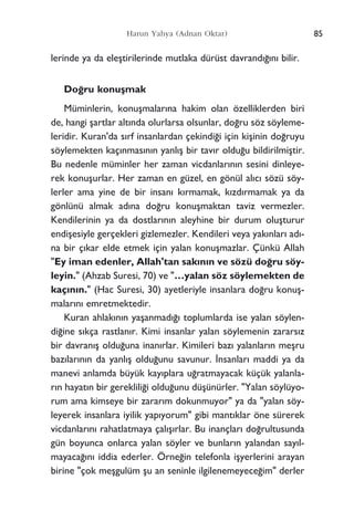 lerinde ya da eleﬂtirilerinde mutlaka dürüst davrand›¤›n› bilir.
Do¤ru konuﬂmak
Müminlerin, konuﬂmalar›na hakim olan özelliklerden biri
de, hangi ﬂartlar alt›nda olurlarsa olsunlar, do¤ru söz söyleme-
leridir. Kuran'da s›rf insanlardan çekindi¤i için kiﬂinin do¤ruyu
söylemekten kaç›nmas›n›n yanl›ﬂ bir tav›r oldu¤u bildirilmiﬂtir.
Bu nedenle müminler her zaman vicdanlar›n›n sesini dinleye-
rek konuﬂurlar. Her zaman en güzel, en gönül al›c› sözü söy-
lerler ama yine de bir insan› k›rmamak, k›zd›rmamak ya da
gönlünü almak ad›na do¤ru konuﬂmaktan taviz vermezler.
Kendilerinin ya da dostlar›n›n aleyhine bir durum oluﬂturur
endiﬂesiyle gerçekleri gizlemezler. Kendileri veya yak›nlar› ad›-
na bir ç›kar elde etmek için yalan konuﬂmazlar. Çünkü Allah
"Ey iman edenler, Allah'tan sak›n›n ve sözü do¤ru söy-
leyin." (Ahzab Suresi, 70) ve "…yalan söz söylemekten de
kaç›n›n." (Hac Suresi, 30) ayetleriyle insanlara do¤ru konuﬂ-
malar›n› emretmektedir.
Kuran ahlak›n›n yaﬂanmad›¤› toplumlarda ise yalan söylen-
di¤ine s›kça rastlan›r. Kimi insanlar yalan söylemenin zarars›z
bir davran›ﬂ oldu¤una inan›rlar. Kimileri baz› yalanlar›n meﬂru
baz›lar›n›n da yanl›ﬂ oldu¤unu savunur. ‹nsanlar› maddi ya da
manevi anlamda büyük kay›plara u¤ratmayacak küçük yalanla-
r›n hayat›n bir gereklili¤i oldu¤unu düﬂünürler. "Yalan söylüyo-
rum ama kimseye bir zarar›m dokunmuyor" ya da "yalan söy-
leyerek insanlara iyilik yap›yorum" gibi mant›klar öne sürerek
vicdanlar›n› rahatlatmaya çal›ﬂ›rlar. Bu inançlar› do¤rultusunda
gün boyunca onlarca yalan söyler ve bunlar›n yalandan say›l-
mayaca¤›n› iddia ederler. Örne¤in telefonla iﬂyerlerini arayan
birine "çok meﬂgulüm ﬂu an seninle ilgilenemeyece¤im" derler
85Harun Yahya (Adnan Oktar)
 