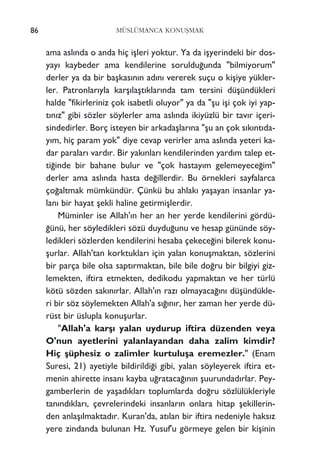 MÜSLÜMANCA KONUﬁMAK
ama asl›nda o anda hiç iﬂleri yoktur. Ya da iﬂyerindeki bir dos-
yay› kaybeder ama kendilerine soruldu¤unda "bilmiyorum"
derler ya da bir baﬂkas›n›n ad›n› vererek suçu o kiﬂiye yükler-
ler. Patronlar›yla karﬂ›laﬂt›klar›nda tam tersini düﬂündükleri
halde "fikirleriniz çok isabetli oluyor" ya da "ﬂu iﬂi çok iyi yap-
t›n›z" gibi sözler söylerler ama asl›nda ikiyüzlü bir tav›r içeri-
sindedirler. Borç isteyen bir arkadaﬂlar›na "ﬂu an çok s›k›nt›da-
y›m, hiç param yok" diye cevap verirler ama asl›nda yeteri ka-
dar paralar› vard›r. Bir yak›nlar› kendilerinden yard›m talep et-
ti¤inde bir bahane bulur ve "çok hastay›m gelemeyece¤im"
derler ama asl›nda hasta de¤illerdir. Bu örnekleri sayfalarca
ço¤altmak mümkündür. Çünkü bu ahlak› yaﬂayan insanlar ya-
lan› bir hayat ﬂekli haline getirmiﬂlerdir.
Müminler ise Allah'›n her an her yerde kendilerini gördü-
¤ünü, her söyledikleri sözü duydu¤unu ve hesap gününde söy-
ledikleri sözlerden kendilerini hesaba çekece¤ini bilerek konu-
ﬂurlar. Allah'tan korktuklar› için yalan konuﬂmaktan, sözlerini
bir parça bile olsa sapt›rmaktan, bile bile do¤ru bir bilgiyi giz-
lemekten, iftira etmekten, dedikodu yapmaktan ve her türlü
kötü sözden sak›n›rlar. Allah'›n raz› olmayaca¤›n› düﬂündükle-
ri bir söz söylemekten Allah'a s›¤›n›r, her zaman her yerde dü-
rüst bir üslupla konuﬂurlar.
"Allah'a karﬂ› yalan uydurup iftira düzenden veya
O'nun ayetlerini yalanlayandan daha zalim kimdir?
Hiç ﬂüphesiz o zalimler kurtuluﬂa eremezler." (Enam
Suresi, 21) ayetiyle bildirildi¤i gibi, yalan söyleyerek iftira et-
menin ahirette insan› kayba u¤rataca¤›n›n ﬂuurundad›rlar. Pey-
gamberlerin de yaﬂad›klar› toplumlarda do¤ru sözlülükleriyle
tan›nd›klar›, çevrelerindeki insanlar›n onlara hitap ﬂekillerin-
den anlaﬂ›lmaktad›r. Kuran'da, at›lan bir iftira nedeniyle haks›z
yere zindanda bulunan Hz. Yusuf'u görmeye gelen bir kiﬂinin
86
 