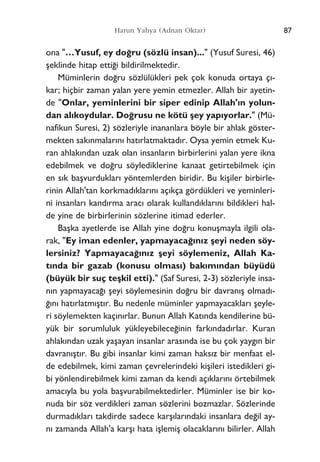 87Harun Yahya (Adnan Oktar)
ona "…Yusuf, ey do¤ru (sözlü insan)..." (Yusuf Suresi, 46)
ﬂeklinde hitap etti¤i bildirilmektedir.
Müminlerin do¤ru sözlülükleri pek çok konuda ortaya ç›-
kar; hiçbir zaman yalan yere yemin etmezler. Allah bir ayetin-
de "Onlar, yeminlerini bir siper edinip Allah'›n yolun-
dan al›koydular. Do¤rusu ne kötü ﬂey yap›yorlar." (Mü-
nafikun Suresi, 2) sözleriyle inananlara böyle bir ahlak göster-
mekten sak›nmalar›n› hat›rlatmaktad›r. Oysa yemin etmek Ku-
ran ahlak›ndan uzak olan insanlar›n birbirlerini yalan yere ikna
edebilmek ve do¤ru söylediklerine kanaat getirtebilmek için
en s›k baﬂvurduklar› yöntemlerden biridir. Bu kiﬂiler birbirle-
rinin Allah'tan korkmad›klar›n› aç›kça gördükleri ve yeminleri-
ni insanlar› kand›rma arac› olarak kulland›klar›n› bildikleri hal-
de yine de birbirlerinin sözlerine itimad ederler.
Baﬂka ayetlerde ise Allah yine do¤ru konuﬂmayla ilgili ola-
rak, "Ey iman edenler, yapmayaca¤›n›z ﬂeyi neden söy-
lersiniz? Yapmayaca¤›n›z ﬂeyi söylemeniz, Allah Ka-
t›nda bir gazab (konusu olmas›) bak›m›ndan büyüdü
(büyük bir suç teﬂkil etti)." (Saf Suresi, 2-3) sözleriyle insa-
n›n yapmayaca¤› ﬂeyi söylemesinin do¤ru bir davran›ﬂ olmad›-
¤›n› hat›rlatm›ﬂt›r. Bu nedenle müminler yapmayacaklar› ﬂeyle-
ri söylemekten kaç›n›rlar. Bunun Allah Kat›nda kendilerine bü-
yük bir sorumluluk yükleyebilece¤inin fark›ndad›rlar. Kuran
ahlak›ndan uzak yaﬂayan insanlar aras›nda ise bu çok yayg›n bir
davran›ﬂt›r. Bu gibi insanlar kimi zaman haks›z bir menfaat el-
de edebilmek, kimi zaman çevrelerindeki kiﬂileri istedikleri gi-
bi yönlendirebilmek kimi zaman da kendi aç›klar›n› örtebilmek
amac›yla bu yola baﬂvurabilmektedirler. Müminler ise bir ko-
nuda bir söz verdikleri zaman sözlerini bozmazlar. Sözlerinde
durmad›klar› takdirde sadece karﬂ›lar›ndaki insanlara de¤il ay-
n› zamanda Allah'a karﬂ› hata iﬂlemiﬂ olacaklar›n› bilirler. Allah
 