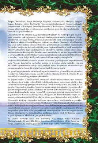 Arapça, Arnavutça, Rusça, Boﬂnakça, Uygurca, Endonezyaca, Malayca, Bengoli,
S›rpça, Bulgarca, Çince, Kishwahili (Tanzanya'da kullan›l›yor), Hausa (Afrika'da
yayg›n olarak kullan›l›yor), Dhivelhi (Mauritus'ta kullan›l›yor), Danimarkaca ve
‹sveçce gibi pek çok dile çevrilen eserler, yurtd›ﬂ›nda geniﬂ bir okuyucu kitlesi ta-
raf›ndan takip edilmektedir.
Dünyan›n dört bir yan›nda ola¤anüstü takdir toplayan bu eserler pek çok insan›n
iman etmesine, pek ço¤unun da iman›nda derinleﬂmesine vesile olmaktad›r. Kitap-
lar› okuyan, inceleyen her kiﬂi, bu eserlerdeki hikmetli, özlü, kolay anlaﬂ›l›r ve sami-
mi üslubun, ak›lc› ve ilmi yaklaﬂ›m›n fark›na varmaktad›r. Bu eserler süratli etki et-
me, kesin netice verme, itiraz edilemezlik, çürütülemezlik özellikleri taﬂ›maktad›r.
Bu eserleri okuyan ve üzerinde ciddi biçimde düﬂünen insanlar›n, art›k materyalist
felsefeyi, ateizmi ve di¤er sapk›n görüﬂ ve felsefelerin hiçbirini samimi olarak savu-
nabilmeleri mümkün de¤ildir. Bundan sonra savunsalar da ancak duygusal bir inat-
la savunacaklard›r, çünkü fikri dayanaklar› çürütülmüﬂtür. Ça¤›m›zdaki tüm inkar-
c› ak›mlar, Harun Yahya Külliyat› karﬂ›s›nda fikren ma¤lup olmuﬂlard›r.
Kuﬂkusuz bu özellikler, Kuran'›n hikmet ve anlat›m çarp›c›l›¤›ndan kaynaklanmak-
tad›r. Yazar›n kendisi bu eserlerden dolay› bir övünme içinde de¤ildir, yaln›zca
Allah'›n hidayetine vesile olmaya niyet etmiﬂtir. Ayr›ca bu eserlerin bas›m›nda ve ya-
y›nlanmas›nda herhangi bir maddi kazanç hedeflenmemektedir.
Bu gerçekler göz önünde bulunduruldu¤unda, insanlar›n görmediklerini görmeleri-
ni sa¤layan, hidayetlerine vesile olan bu eserlerin okunmas›n› teﬂvik etmenin de, çok
önemli bir hizmet oldu¤u ortaya ç›kmaktad›r.
Bu de¤erli eserleri tan›tmak yerine, insanlar›n zihinlerini buland›ran, fikri karmaﬂa
meydana getiren, kuﬂku ve tereddütleri da¤›tmada, iman› kurtarmada güçlü ve kes-
kin bir etkisi olmad›¤› genel tecrübe ile sabit olan kitaplar› yaymak ise, emek ve za-
man kayb›na neden olacakt›r. ‹man› kurtarma amac›ndan ziyade, yazar›n›n edebi
gücünü vurgulamaya yönelik eserlerde bu etkinin elde edilemeyece¤i aç›kt›r. Bu
konuda kuﬂkusu olanlar varsa, Harun Yahya'n›n eserlerinin tek amac›n›n dinsizli-
¤i çürütmek ve Kuran ahlak›n› yaymak oldu¤unu, bu hizmetteki etki, baﬂar› ve
samimiyetin aç›kça görüldü¤ünü okuyucular›n genel kanaatinden anlayabilirler.
Bilinmelidir ki, dünya üzerindeki zulüm ve karmaﬂalar›n, Müslümanlar›n çektikle-
ri eziyetlerin temel sebebi dinsizli¤in fikri hakimiyetidir. Bunlardan kurtulman›n yo-
lu ise, dinsizli¤in fikren ma¤lup edilmesi, iman hakikatlerinin ortaya konmas› ve Ku-
ran ahlak›n›n, insanlar›n kavray›p yaﬂayabilecekleri ﬂekilde anlat›lmas›d›r. Dünya-
n›n günden güne daha fazla içine çekilmek istendi¤i zulüm, fesat ve kargaﬂa ortam›
dikkate al›nd›¤›nda bu hizmetin elden geldi¤ince h›zl› ve etkili bir biçimde yap›lma-
s› gerekti¤i aç›kt›r. Aksi halde çok geç kal›nabilir.
Bu önemli hizmette öncü rolü üstlenmiﬂ olan Harun Yahya Külliyat›,
Allah'›n izniyle, 21. yüzy›lda dünya insanlar›n› Kuran'da tarif edilen huzur ve
bar›ﬂa, do¤ruluk ve adalete, güzellik ve mutlulu¤a taﬂ›maya bir vesile olacakt›r.
 