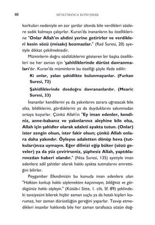 korkular› nedeniyle en zor ﬂartlar alt›nda bile verdikleri sözle-
re sad›k kalmaya çal›ﬂ›rlar. Kuran'da inananlar›n bu özellikleri-
ne "Onlar Allah'›n ahdini yerine getirirler ve verdikle-
ri kesin sözü (misak›) bozmazlar." (Rad Suresi, 20) aye-
tiyle dikkat çekilmektedir.
Müminlerin do¤ru sözlülüklerini gösteren bir baﬂka özellik-
leri ise her zaman için 'ﬂahitliklerinde dürüst davranma-
lar›'d›r. Kuran'da müminlerin bu özelli¤i ﬂöyle ifade edilir:
Ki onlar, yalan ﬂahidlikte bulunmayanlar. (Furkan
Suresi, 72)
ﬁahidliklerinde dosdo¤ru davrananlard›r. (Mearic
Suresi, 33)
‹nananlar kendilerini ya da yak›nlar›n› zarara u¤ratacak bile
olsa, bildiklerini, gördüklerini ya da duyduklar›n› sak›nmadan
ortaya koyarlar. Çünkü Allah'›n "Ey iman edenler, kendi-
niz, anne-baban›z ve yak›nlar›n›z aleyhine bile olsa,
Allah için ﬂahidler olarak adaleti ayakta tutun. (Onlar)
ister zengin olsun, ister fakir olsun; çünkü Allah onla-
ra daha yak›nd›r. Öyleyse adaletten dönüp heva (tut-
kular›)n›za uymay›n. E¤er dilinizi e¤ip büker (sözü ge-
veler) ya da yüz çevirirseniz, ﬂüphesiz Allah, yapt›kla-
r›n›zdan haberi oland›r." (Nisa Suresi, 135) ayetiyle iman
edenlere adil ﬂahitler olarak hakk› ayakta tutmalar›n› emretti-
¤ini bilirler.
Peygamber Efendimizin bu konuda iman edenlere olan
"Halktan korkup hakk› söylemekten kaç›nmay›n, bildi¤iniz ve gör-
dügünüz hakk› söyleyin." (Kütüb-i Sitte, 1. cilt, Sf. 89) ﬂeklinde-
ki tavsiyesini bilerek hiçbir zaman suçlu ya da hatal› kiﬂileri ko-
rumaz, her zaman dürüstlü¤ün gere¤ini yaparlar. Tasvip etme-
dikleri insanlar hakk›nda bile her zaman tarafs›zca sözün do¤-
MÜSLÜMANCA KONUﬁMAK88
 