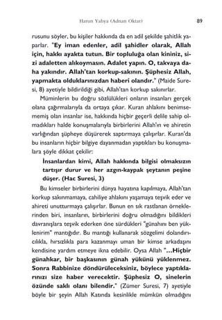 rusunu söyler, bu kiﬂiler hakk›nda da en adil ﬂekilde ﬂahitlik ya-
parlar. "Ey iman edenler, adil ﬂahidler olarak, Allah
için, hakk› ayakta tutun. Bir toplulu¤a olan kininiz, si-
zi adaletten al›koymas›n. Adalet yap›n. O, takvaya da-
ha yak›nd›r. Allah'tan korkup-sak›n›n. ﬁüphesiz Allah,
yapmakta olduklar›n›zdan haberi oland›r." (Maide Sure-
si, 8) ayetiyle bildirildi¤i gibi, Allah'tan korkup sak›n›rlar.
Müminlerin bu do¤ru sözlülükleri onlar›n insanlar› gerçek
olana ça¤›rmalar›yla da ortaya ç›kar. Kuran ahlak›n› benimse-
memiﬂ olan insanlar ise, hakk›nda hiçbir geçerli delile sahip ol-
mad›klar› halde konuﬂmalar›yla birbirlerini Allah'›n ve ahiretin
varl›¤›ndan ﬂüpheye düﬂürerek sapt›rmaya çal›ﬂ›rlar. Kuran'da
bu insanlar›n hiçbir bilgiye dayanmadan yapt›klar› bu konuﬂma-
lara ﬂöyle dikkat çekilir:
‹nsanlardan kimi, Allah hakk›nda bilgisi olmaks›z›n
tart›ﬂ›r durur ve her azg›n-kaypak ﬂeytan›n peﬂine
düﬂer. (Hac Suresi, 3)
Bu kimseler birbirlerini dünya hayat›na kap›lmaya, Allah'tan
korkup sak›nmamaya, cahiliye ahlak›n› yaﬂamaya teﬂvik eder ve
ahireti unutturmaya çal›ﬂ›rlar. Bunun en s›k rastlanan örnekle-
rinden biri, insanlar›n, birbirlerini do¤ru olmad›¤›n› bildikleri
davran›ﬂlara teﬂvik ederken öne sürdükleri "günah›n› ben yük-
lenirim" mant›¤›d›r. Bu mant›¤› kullanarak sözgelimi doland›r›-
c›l›kla, h›rs›zl›kla para kazanmay› uman bir kimse arkadaﬂ›n›
kendisine yard›m etmeye ikna edebilir. Oysa Allah "…Hiçbir
günahkar, bir baﬂkas›n›n günah yükünü yüklenmez.
Sonra Rabbinize döndürüleceksiniz, böylece yapt›kla-
r›n›z› size haber verecektir. ﬁüphesiz O, sinelerin
özünde sakl› olan› bilendir." (Zümer Suresi, 7) ayetiyle
böyle bir ﬂeyin Allah Kat›nda kesinlikle mümkün olmad›¤›n›
89Harun Yahya (Adnan Oktar)
 