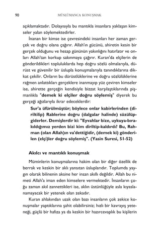 90 MÜSLÜMANCA KONUﬁMAK
aç›klamaktad›r. Dolay›s›yla bu mant›kla insanlara yaklaﬂan kim-
seler yalan söylemektedirler.
‹nanan bir kimse ise çevresindeki insanlar› her zaman ger-
çek ve do¤ru olana ça¤›r›r. Allah'›n gücünü, ahiretin kesin bir
gerçek oldu¤unu ve hesap gününün yak›nl›¤›n› hat›rlat›r ve on-
lar› Allah'tan korkup sak›nmaya ça¤›r›r. Kuran'da elçilerin de
gönderildikleri topluluklarda hep do¤ru sözlü olmalar›yla, dü-
rüst ve güvenilir bir üslupla konuﬂmalar›yla tan›nd›klar›na dik-
kat çekilir. Onlar›n bu dürüstlüklerine ve do¤ru sözlülüklerine
ra¤men anlatt›klar› gerçeklere inanmay›p yüz çeviren kimseler
ise, ahirette gerçe¤in kendisiyle bizzat karﬂ›laﬂt›klar›nda piﬂ-
manl›kla "demek ki elçiler do¤ru söylemiﬂ" diyerek bu
gerçe¤i a¤›zlar›yla ikrar edeceklerdir:
Sur'a üfürülmüﬂtür; böylece onlar kabirlerinden (di-
riltilip) Rablerine do¤ru (dalgalar halinde) süzülüp-
giderler. Demiﬂlerdir ki: "Eyvahlar bize, uykuya-b›ra-
k›ld›¤›m›z yerden bizi kim diriltip-kald›rd›? Bu, Rah-
man (olan Allah)›n va'detti¤idir, (demek ki) gönderi-
len (elçi)ler do¤ru söylemiﬂ". (Yasin Suresi, 51-52)
Ak›lc› ve mant›kl› konuﬂmak
Müminlerin konuﬂmalar›na hakim olan bir di¤er özellik de
berrak ve keskin bir akl› yans›tan üsluplar›d›r. Toplumda yay-
g›n olarak bilinenin aksine her insan ak›ll› de¤ildir. Allah bu ni-
meti Allah'a iman eden kimselere vermektedir. ‹nsanlar›n ço-
¤u zaman ak›l zannettikleri ise, akl›n üstünlü¤üyle asla k›yasla-
namayacak bir yetenek olan zekad›r.
Kuran ahlak›ndan uzak olan baz› insanlar›n çok zekice ko-
nuﬂmalar yapt›klar›na ﬂahit olabilirsiniz; h›zl› bir kavray›ﬂ yete-
ne¤i, güçlü bir haf›za ya da keskin bir haz›rcevapl›k bu kiﬂilerin
 