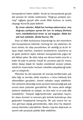 konuﬂmalar›na hakim olabilir. Ancak bu konuﬂmalarda gerçek
akl› yans›tan bir üsluba rastlanamaz. "Do¤ruyu yanl›ﬂtan ay›r-
may›" sa¤layan gerçek akl›n ancak Allah korkusu ve imanla
oluﬂtu¤u Kuran'da ﬂöyle bildirilir:
Ey iman edenler, Allah'tan korkup-sak›n›rsan›z, size
do¤ruyu yanl›ﬂtan ay›ran bir nur ve anlay›ﬂ (furkan)
verir, kötülüklerinizi örter ve sizi ba¤›ﬂlar. Allah bü-
yük fazl sahibidir. (Enfal Suresi, 29)
‹man ve Allah korkusunun kazand›rd›¤› bu ak›l müminlerin
tüm konuﬂmalar›na hakimdir; herhangi bir söz söylerken, bir
karar al›rken, bir olay› yorumlarken, bir eksikli¤i ya da bir ih-
tiyac› tespit ederken, insanlar›n karakterlerini, kusurlar›n› ya
da güzel yönlerini teﬂhis ederken konuﬂmalar›nda yo¤un bir
ak›l dikkati çeker. Bu ak›lc› üslup son derece keskin ama bir o
kadar da sade ve yal›nd›r; küçük bir çocuktan yaﬂl› bir insana,
kültür düzeyi düﬂük bir kiﬂiden entelektüel seviyesi yüksek,
tahsilli bir insana kadar herkesin rahatl›kla anlayabilece¤i kadar
aç›k ve anlaﬂ›l›rd›r.
Müminler bu ak›l sayesinde, bir konuda kendilerinden çok
daha bilgi ve tecrübe sahibi insanlar›n, o konu hakk›nda fark
edemedikleri gerçekleri, önemli noktalar› tespit edebilirler.
Her yöntemin denendi¤i ancak çaresinin bulunamad›¤› pek çok
soruna kesin çözümler getirebilirler. Bir insana eksik oldu¤u
yönlerini olabilecek en anlaﬂ›l›r, en ikna edici ve en sade dille
anlatabilirler. Yüzeysel de¤erlendirmeler yapmaktan kaç›n›r;
bir olay›n öncesini ve sonras›n› göz önünde bulundurup, olas›
geliﬂmeleri hesaplayarak konuﬂurlar. Bir çok insan›n her za-
man görmeye al›ﬂt›¤› görüntülerden, daha önce hiç düﬂünül-
memiﬂ hikmetleri ç›karabilirler. Bunlar›, hayrete düﬂürecek ve
samimi etki yaratacak ﬂekilde ifade edebilirler.
91Harun Yahya (Adnan Oktar)
 