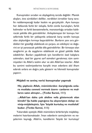 92 MÜSLÜMANCA KONUﬁMAK
Konuﬂmalar› s›radan ve al›ﬂ›lagelmiﬂ tarzda de¤ildir. Mant›k
ak›ﬂlar›, öne sürdükleri deliller, verdikleri örnekler karﬂ› tara-
f›n reddemeyece¤i kadar keskin ve gerçekçidir. Ayn› konuyu
her defas›nda farkl› bir üslupla, farkl› cümle kuruluﬂlar›, farkl›
kelimeler ve farkl› benzetmelerle, monotonlu¤u ortadan kald›-
racak ﬂekilde dile getirebilirler. Anlaﬂ›lamayan bir konuyu her
seferinde farkl› bir yaklaﬂ›mla anlatarak karﬂ› taraf›n konuya
olan al›ﬂkanl›¤›n› k›rmay› baﬂarabilirler. Bunlar›n yan› s›ra gör-
dükleri bir güzelli¤i olabilecek en çarp›c›, en etkileyici ve de¤e-
rini en iyi yans›tacak ﬂekilde dile getirebilirler. Bir kimseye olan
sevgilerini ya da sayg›lar›n› olabilecek en güzel ﬂekilde ifade
edebilirler. Bunlar› yapabilmek için kendilerini özel kal›plara
sokmalar›, özel bir gayret sarf etmeleri gerekmez; tüm sami-
miyetleri ile Allah'a teslim olur ve akl› Allah'tan isterler. Allah
bu samimi teslimiyetlerine karﬂ›l›k iman edenlere ak›l ilham
ederek onlara en do¤ru yolu gösterir ve hikmetli konuﬂmalar
yapt›r›r.
Müjdeli ve sevinç verici konuﬂmalar yapmak
Hiç ﬂüphesiz Allah, müminlerden -karﬂ›l›¤›nda onla-
ra mutlaka cenneti vermek üzere- canlar›n› ve mal-
lar›n› sat›n alm›ﬂt›r... (Tevbe Suresi, 111)
...Allah'tan daha çok ahdine vefa gösterecek olan
kimdir? ﬁu halde yapt›¤›n›z bu al›ﬂveriﬂten dolay› se-
vinip-müjdeleﬂiniz. ‹ﬂte 'büyük kurtuluﬂ ve mutluluk'
budur. (Tevbe Suresi, 111)
Yukar›daki ayetiyle Allah müminlere birbirleriyle müjdeleﬂ-
melerini hat›rlatmaktad›r. ‹man edenlerin sevinçlerinin ve ne-
ﬂelerinin kayna¤›, Allah'›n, kendilerini 'büyük bir kurtuluﬂa'
 
