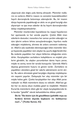 ulaﬂt›racak olan do¤ru yola iletmiﬂ olmas›d›r. Müminler malla-
r›n› ve canlar›n› Allah'›n r›zas›n› ve cennetini kazanabilecekleri
hay›rl› davran›ﬂlarda bulunmaya adam›ﬂlard›r. Bu, bir insan›n
dünya hayat›nda yapabilece¤i en ak›lc› ve en güzel karﬂ›l›¤› olan
al›ﬂveriﬂtir ve iﬂte iman edenler de bu hay›rl› davran›ﬂlar›ndan
dolay› müjdeleﬂmektedirler.
Müminler imanlar›ndan kaynaklanan bu neﬂeyi hayatlar›n›n
her aﬂamas›nda ve her an›nda yaﬂarlar. Çünkü Allah iman
edenlerin dostudur; inananlara her zaman yard›m edece¤ini ve
tüm iﬂlerini onlar›n lehine sonuçland›raca¤›n›, hay›rlara vesile
edece¤ini müjdelemiﬂ, ahirette de onlara cennetini vadetmiﬂ-
tir. Allah'›n asla vaadinden dönmeyece¤ini bilen müminler dün-
ya hayat›nda yaﬂad›klar› tüm olaylar› bu ﬂuurla de¤erlendirirler.
Bu nedenle yaﬂad›klar› her olay›n lehlerine oldu¤undan emin-
dirler. Karﬂ›laﬂt›klar› zorluklar›n kolayl›klar›n› ve müjdeli yön-
lerini görebilir, bu olaylar› yorumlarken daima hayra yoran,
müjde ve sevinç veren bir tarzda konuﬂurlar. ‹çlerinde Allah'a
dayan›p güvenmenin huzuru ve güveni vard›r. Zorluklara ve
yaﬂad›klar› s›k›nt›lara güzel bir sab›rla sabretmenin ecrini al›r-
lar. Bu sabr›n ahiretteki güzel karﬂ›l›¤›n› düﬂünüp müjdeleﬂme-
nin neﬂesini yaﬂarlar. Dolay›s›yla her olay müminler için bir
müjde haline gelir. Çünkü karﬂ›laﬂt›klar› her olay› Allah yarat-
maktad›r ve Allah müminlerin dostu ve velisidir. Allah'tan ge-
len her ne olursa olsun mutlaka güzel ve müjdelidir. Nitekim
Kuran'da müminlerin ölüm gibi bir olayla karﬂ›laﬂt›klar›nda bi-
le bundan "güzellik" olarak bahsettiklerine dikkat çekilir:
De ki: "Siz bizim için iki güzellikten (ﬂehidlik veya za-
ferden) birinin d›ﬂ›nda baﬂkas›n› m› bekliyorsu-
nuz?..." (Tevbe Suresi, 52)
Harun Yahya (Adnan Oktar) 93
 