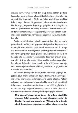 olaylar› hayra yoran sevinçli bir üslup kullanmaktan ﬂiddetle
kaç›n›rlar. Onlar›n lehine olan müjdeli haberleri, geliﬂmeleri ise
duymak bile istemezler. Böyle bir haber verildi¤inde tepkisiz
kalarak veya olumsuz bir yorumda bulunarak müminlerin ﬂev-
kini k›rmaya, neﬂelerini kaç›rmaya çal›ﬂ›rlar. Ancak hiçbir za-
man bu çabalar›ndan bir sonuç alamazlar. Aksine münaf›k ka-
rakterli bu insanlar›n gerçek yüzlerini görerek onlardan sak›n-
mak, iman edenler için rahmete dönüﬂen bir baﬂka müjdeli ha-
ber olur.
Sevinç ve müjde dolu haberler vermek, her olay› bu ﬂuurla
yorumlamak, nefsin ya da ﬂeytan›n aksi yöndeki k›ﬂk›rtmalar›-
na karﬂ›l›k iman edenleri sürekli canl› ve neﬂeli tutar. Bu üslup-
lar› münaf›klar› ve inanmayanlar› k›zd›r›r; çünkü müminlere za-
rar verme giriﬂimleri boﬂa ç›km›ﬂ olur. Kendileri en basit bir
konuda bile çaresizli¤e ve ümitsizli¤e düﬂerken onlar›n olum-
suz gibi görünen olaylardan hiçbir ﬂekilde etkilenmiyor olma-
lar›n› haset ile izlerler. ‹man edenlerin bu ahlaklar›n›n kayna¤›-
n›n iman oldu¤unu anlayamad›klar› için onlar›n bu güçlerine bir
türlü ak›l erdiremezler.
Müjdeli ve sevinç dolu konuﬂmalar, kolayl›kla y›lg›nl›¤a dü-
ﬂebilen zay›f imanl› kimselerin de güç bulmas›na, do¤ruyu gör-
melerine, imanlar›n›n sa¤lamlaﬂmas›na vesile olabilir. Kalben
Allah'tan her an hoﬂnut ve raz› olduklar›n› sevinçli ve müjdeli
üsluplar›yla ortaya koyan müminler bu kararl›l›klar›yla Allah'›n
r›zas›n› ve hoﬂnutlu¤unu kazanmay› umut ederler. Kuran'da
Allah'›n iman edenlere vadetti¤i bu karﬂ›l›k ﬂöyle bildirilir:
Öne geçen Muhacirler ve Ensar ile onlara güzellikle
uyanlar; Allah onlardan hoﬂnut olmuﬂtur, onlar da
O'ndan hoﬂnut olmuﬂlard›r ve (Allah) onlara, içinde
ebedi kalacaklar›, alt›ndan ›rmaklar akan cennetler
95Harun Yahya (Adnan Oktar)
 