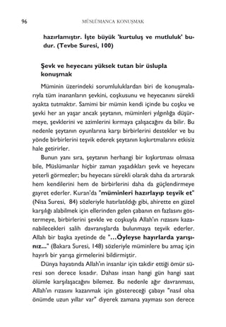 96 MÜSLÜMANCA KONUﬁMAK
haz›rlam›ﬂt›r. ‹ﬂte büyük 'kurtuluﬂ ve mutluluk' bu-
dur. (Tevbe Suresi, 100)
ﬁevk ve heyecan› yüksek tutan bir üslupla
konuﬂmak
Müminin üzerindeki sorumluluklardan biri de konuﬂmala-
r›yla tüm inananlar›n ﬂevkini, coﬂkusunu ve heyecan›n› sürekli
ayakta tutmakt›r. Samimi bir mümin kendi içinde bu coﬂku ve
ﬂevki her an yaﬂar ancak ﬂeytan›n, müminleri y›lg›nl›¤a düﬂür-
meye, ﬂevklerini ve azimlerini k›rmaya çal›ﬂaca¤›n› da bilir. Bu
nedenle ﬂeytan›n oyunlar›na karﬂ› birbirlerini destekler ve bu
yönde birbirlerini teﬂvik ederek ﬂeytan›n k›ﬂk›rtmalar›n› etkisiz
hale getirirler.
Bunun yan› s›ra, ﬂeytan›n herhangi bir k›ﬂk›rtmas› olmasa
bile, Müslümanlar hiçbir zaman yaﬂad›klar› ﬂevk ve heyecan›
yeterli görmezler; bu heyecan› sürekli olarak daha da art›rarak
hem kendilerini hem de birbirlerini daha da güçlendirmeye
gayret ederler. Kuran'da "müminleri haz›rlay›p teﬂvik et"
(Nisa Suresi, 84) sözleriyle hat›rlat›ld›¤› gibi, ahirette en güzel
karﬂ›l›¤› alabilmek için ellerinden gelen çaban›n en fazlas›n› gös-
termeye, birbirlerini ﬂevkle ve coﬂkuyla Allah'›n r›zas›n› kaza-
nabilecekleri salih davran›ﬂlarda bulunmaya teﬂvik ederler.
Allah bir baﬂka ayetinde de "…Öyleyse hay›rlarda yar›ﬂ›-
n›z..." (Bakara Suresi, 148) sözleriyle müminlere bu amaç için
hay›rl› bir yar›ﬂa girmelerini bildirmiﬂtir.
Dünya hayat›nda Allah'›n insanlar için takdir etti¤i ömür sü-
resi son derece k›sad›r. Dahas› insan hangi gün hangi saat
ölümle karﬂ›laﬂaca¤›n› bilemez. Bu nedenle a¤›r davranmas›,
Allah'›n r›zas›n› kazanmak için gösterece¤i çabay› "nas›l olsa
önümde uzun y›llar var" diyerek zamana yaymas› son derece
 