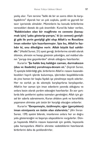 yanl›ﬂ olur. Tam tersine "belki de bir an sonra ölüm ile karﬂ›-
laﬂabilirim" diyerek her an çok coﬂkulu, ﬂevkli ve gayretli bir
tav›r içerisinde olmal›d›r. Müminlerin bu konuda birbirlerine
verecekleri destek de çok önemlidir. Kuran'da haber verilen,
"Rabbinizden olan bir ma¤firete ve cennete (kavuﬂ-
mak için) 'çaba gösterip-yar›ﬂ›n,' ki (o cennet) geniﬂli-
¤i gök ile yerin geniﬂli¤i gibi olup Allah'a ve Resulüne
iman edenler için haz›rlanm›ﬂt›r. ‹ﬂte bu, Allah'›n faz-
l›d›r ki, onu diledi¤ine verir. Allah büyük fazl sahibi-
dir." (Hadid Suresi, 21) ayeti gere¤i, birbirlerine sürekli olarak
ölümün, ahiretin ve hesap gününün yak›nl›¤›n›, as›l makbul ola-
n›n "yar›ﬂ›p öne geçenlerden" olmak oldu¤unu hat›rlat›rlar.
Kuran'›n "ﬁu halde boﬂ kald›¤›n zaman, durmaks›z›n
(dua ve ibadetle) yorulmaya-devam et." (‹nﬂirah Suresi,
7) ayetiyle bildirildi¤i gibi, birbirlerini Allah'›n r›zas›n› kazanabi-
lecekleri hay›rl› iﬂlerde bulunmaya, iﬂlerinden boﬂald›klar›nda
da yine hemen bir baﬂka faydal› iﬂe yönelmeye teﬂvik ederler.
Her ne zorluk ya da s›k›nt›yla karﬂ›laﬂ›rlarsa karﬂ›laﬂs›nlar,
Allah'›n her zaman için iman edenlerin yan›nda oldu¤unu ve
onlara kesin olarak yard›m edece¤ini hat›rlat›rlar. En zor ﬂart-
larda bile ﬂevklerini ayakta tutmalar› gerekti¤ini; Allah için gü-
zel bir sab›rla sabretmenin, Kuran ahlak›n› ﬂevk ve kararl›l›kla
yaﬂaman›n ahirette çok üstün bir karﬂ›l›¤› olaca¤›n› anlat›rlar.
Kuran'›n "Gevﬂemeyin, üzülmeyin; e¤er (gerçekten)
iman etmiﬂseniz en üstün olan sizlersiniz." (Al-i ‹mran
Suresi, 139) ayetini bilerek, imanlar›n›n onlara her an do¤ru
yolu gösterece¤ini ve baﬂar›ya ulaﬂacaklar›n› vurgularlar. Dün-
ya hayat›nda Allah'›n r›zas›n› kazanmak için ﬂevkle, heyecanla
çaba harcayanlara Allah'›n ahirette vadettiklerini hat›rlatarak
birbirlerini daha da ﬂevklendirirler.
97Harun Yahya (Adnan Oktar)
 