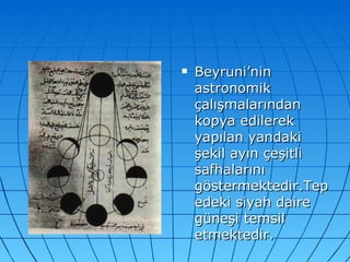 Beyruni’nin astronomik çalışmalarından kopya edilerek yapılan yandaki şekil ayın çeşitli safhalarını göstermektedir.Tepedeki siyah daire güneşi temsil etmektedir. 