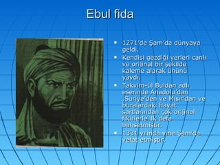 Ebul fida 1271’de Şam’da dünyaya geldi. Kendisi gezdiği yerleri canlı ve orijinal bir şekilde kaleme alarak ününü yaydı. Takvim-ül Buldan adlı eserinde Anadolu’dan ,Suriye’den ve Mısır’dan ve buralardaki hayat şartlarından çok orijinal fikirlerle ilk defa bahsetmiştir. 1331 yılında yine Şam’da vefat etmiştir. 