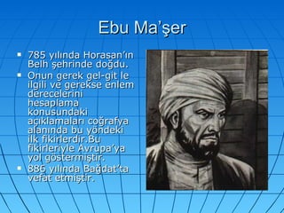 Ebu Ma’şer 785 yılında Horasan’ın Belh şehrinde doğdu. Onun gerek gel-git le ilgili ve gerekse enlem derecelerini hesaplama konusundaki açıklamaları coğrafya alanında bu yöndeki ilk fikirlerdir.Bu fikirleriyle Avrupa’ya yol göstermiştir. 886 yılında Bağdat’ta vefat etmiştir.  