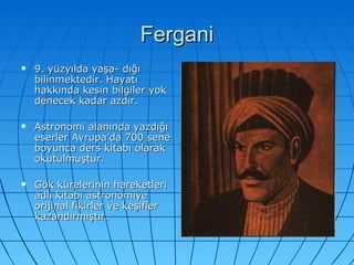Fergani 9. yüzyılda yaşa- dığı bilinmektedir. Hayatı hakkında kesin bilgiler yok denecek kadar azdır. Astronomi alanında yazdığı eserler Avrupa’da 700 sene boyunca ders kitabı olarak okutulmuştur. Gök kürelerinin hareketleri adlı kitabı astronomiye orijinal fikirler ve keşifler kazandırmıştır. 