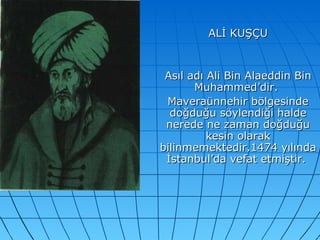 ALİ KUŞÇU Asıl adı Ali Bin Alaeddin Bin Muhammed’dir.  Maveraünnehir bölgesinde doğduğu söylendiği halde nerede ne zaman doğduğu kesin olarak bilinmemektedir.1474 yılında İstanbul’da vefat etmiştir.  