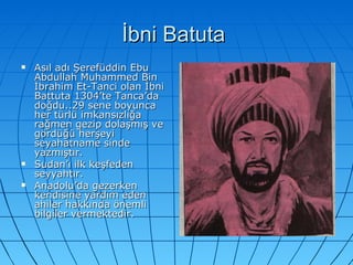 İbni Batuta  Asıl adı Şerefüddin Ebu Abdullah Muhammed Bin İbrahim Et-Tanci olan İbni Battuta 1304’te Tanca’da doğdu..29 sene boyunca her türlü imkansızlığa rağmen gezip dolaşmış ve gördüğü herşeyi seyahatname sinde yazmıştır. Sudan’ı ilk keşfeden seyyahtır. Anadolu’da gezerken kendisine yardım eden ahiler hakkında önemli bilgiler vermektedir.  