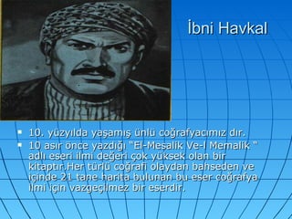 İbni Havkal 10. yüzyılda yaşamış ünlü coğrafyacımız dır. 10 asır önce yazdığı “El-Mesalik Ve-l Memalik “ adlı eseri ilmi değeri çok yüksek olan bir kitaptır.Her türlü coğrafi olaydan bahseden ve içinde 21 tane harita bulunan bu eser coğrafya ilmi için vazgeçilmez bir eserdir. 