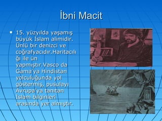 İbni Macit 15. yüzyılda yaşamış büyük İslam alimidir. Ünlü bir denizci ve coğrafyacıdır.Haritacılığı ile ün yapmıştır.Vasco da Gama’ya Hindistan yolculuğunda yol göstermiş, pusulayı Avrupa’ya tanıtan İslam bilginleri arasında yer almıştır.  