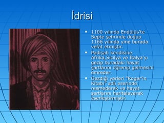 İdrisi 1100 yılında Endülüs’te Septe şehrinde doğup 1166 yılında yine burada vefat etmiştir. Padişah kendisine Afrika,Sicilya ve İtalya’yı gezip buradaki hayat şartlarını öğrenip gelmesini emreder. Gezdiği yerleri ”Roger’in Kitabı” adlı eserinde resmederek ve hayat şartlarını haritalayarak eserleştirmiştir.  