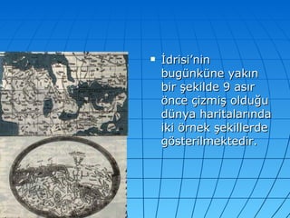 İdrisi’nin bugünküne yakın bir şekilde 9 asır önce çizmiş olduğu dünya haritalarında iki örnek şekillerde gösterilmektedir. 