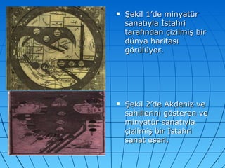 Şekil 1’de minyatür sanatıyla İstahri tarafından çizilmiş bir dünya haritası görülüyor. Şekil 2’de Akdeniz ve sahillerini gösteren ve minyatür sanatıyla çizilmiş bir İstahri sanat eseri. 