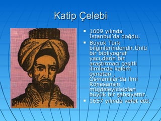 Katip Çelebi 1609 yılında İstanbul’da doğdu. Büyük Türk bilginlerindendir.Ünlü bir bibliyograf yacı,derin bir araştırmacı çeşitli ilimlerde kalem oynatan , Osmanlılar’da ilmi Rönesansın müjdeleyicisiolan büyük bir şahsiyettir.  1657 yılında vefat etti. 