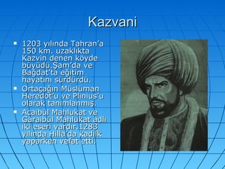 Kazvani 1203 yılında Tahran’a 150 km. uzaklıkta Kazvin denen köyde büyüdü.Şam’da ve Bağdat’ta eğitim hayatını sürdürdü. Ortaçağın Müslüman Heredot’u ve Plinius’u olarak tanımlanmış. Acaibül Mahlukat ve Garaibül Mahlukat adlı iki eseri vardır.1283 yılında Hilla’da kadılk yaparken vefat etti. 