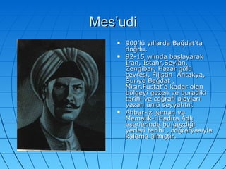 Mes’udi 900’lü yıllarda Bağdat’ta doğdu. 92-15 yılında başlayarak İran, İstahr,Seylan, Zengibar, Hazar gölü çevresi, Filistin  Antakya, Suriye Bağdat , Mısır,Fustat’a kadar olan bölgeyi gezen ve buradiki tarihi ve coğrafi olayları yazan ünlü seyyahtır. Ahbar-iz zaman ve Memalik-i Hadıra Adlı eserlerinde bu gezdiği yerleri tarihi , coğrafyasıyla kaleme almıştır. 