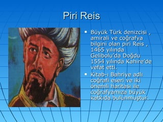 Piri Reis Büyük Türk denizcisi , amirali ve coğrafya bilgini olan piri Reis ,1465 yılında Gelibolu’da Doğdu 1554 yılında Kahire’de vefat etti. Kitab-ı Bahriye adlı coğrafi eseri ve iki önemli haritası ile coğrafyamıza büyük katkıda bulunmuştur.  