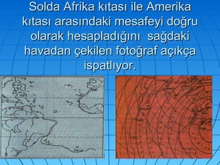Solda Afrika kıtası ile Amerika kıtası arasındaki mesafeyi doğru olarak hesapladığını  sağdaki havadan çekilen fotoğraf açıkça ispatlıyor. 