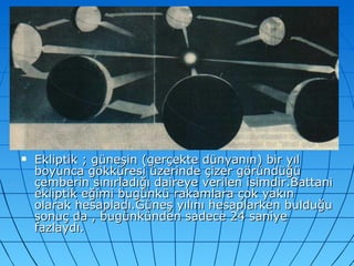 Ekliptik ; güneşin (gerçekte dünyanın) bir yıl boyunca gökküresi üzerinde çizer göründüğü çemberin sınırladığı daireye verilen isimdir.Battani ekliptik eğimi bugünkü rakamlara çok yakın olarak hesapladı.Güneş yılını hesaplarken bulduğu sonuç da , bugünkünden sadece 24 saniye fazlaydı. 