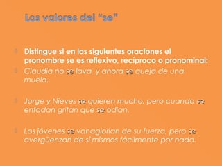    Distingue si en las siguientes oraciones el
    pronombre se es reflexivo, recíproco o pronominal:
   Claudia no se lava y ahora se queja de una
    muela.

   Jorge y Nieves se quieren mucho, pero cuando se
    enfadan gritan que se odian.

   Los jóvenes se vanaglorian de su fuerza, pero se
    avergüenzan de sí mismos fácilmente por nada.
 