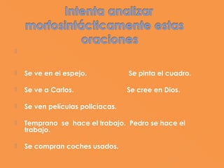    Hay tener en cuenta el significado y la morfología del
    verbo, la ausencia o presencia del sujeto léxico y el
    uso facultativo de los pronombres personales sujetos.
   Se ve en el espejo.             Se pinta el cuadro.

   Se ve a Carlos.                Se cree en Dios.

   Se ven películas policíacas.

   Temprano se hace el trabajo. Pedro se hace el
    trabajo.

   Se compran coches usados.
 