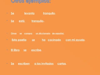 •    Se           levanta         tranquilo.

•    Se     está       tranquilo.
 

 
•    Omar    se   compra    un diccionario de español.
  
•    Esta paella       se        ha cocinado             con mi ayuda.
 
 
•    El libro     se   escribe.
 
 

•    Se     escriben       a los invitados     cartas.
 