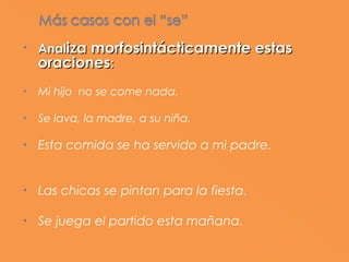 •   Analiza morfosintácticamente estas
    oraciones:
•   Mi hijo no se come nada.

•   Se lava, la madre, a su niña.

•   Esta comida se ha servido a mi padre.


•   Las chicas se pintan para la fiesta.

•   Se juega el partido esta mañana.
 