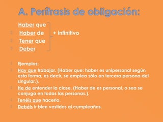   Haber que
   Haber de       + infinitivo
   Tener que
   Deber

   Ejemplos:
   Hay que trabajar. (Haber que: haber es unipersonal según
    esta forma, es decir, se emplea sólo en tercera persona del
    singular.).
   He de entender la clase. (Haber de es personal, o sea se
    conjuga en todas las personas.).
   Tenéis que hacerlo.
   Debéis ir bien vestidos al cumpleaños.
 