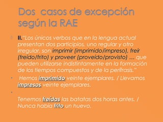    II.“Los únicos verbos que en la lengua actual
    II.
    presentan dos participios, uno regular y otro
    irregular, son imprimir (imprimido/impreso), freír
    (freído/frito) y proveer (proveído/provisto) … que
    pueden utilizarse indistintamente en la formación
    de los tiempos compuestos y de la perífrasis.”
•    Hemos imprimido veinte ejemplares. / Llevamos
    impresos veinte ejemplares.
•     
    Tenemos freídas las batatas dos horas antes. /
    Nunca había frito un huevo.
 