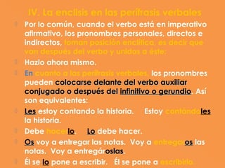 IV. La enclisis en las perífrasis verbales
   Por lo común, cuando el verbo está en imperativo
    afirmativo, los pronombres personales, directos e
    indirectos, toman posición enclítica, es decir que
    van después del verbo y unidos a éste:
   Hazlo ahora mismo.
   En cuanto a las perífrasis verbales, los pronombres
    pueden colocarse delante del verbo auxiliar
    conjugado o después del infinitivo o gerundio. Así
                                           gerundio
    son equivalentes:
   Les estoy contando la historia. Estoy contándoles
    la historia.
   Debe hacerlo. Lo debe hacer.
   Os voy a entregar las notas. Voy a entregaros las
    notas. Voy a entregároslas.
                            oslas
   Él se lo pone a escribir. Él se pone a escribirlo.
 