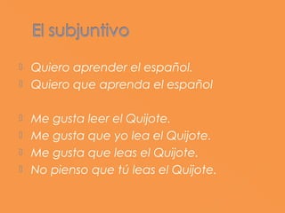  Quiero aprender el español.
 Quiero que aprenda el español


 Me gusta leer el Quijote.
 Me gusta que yo lea el Quijote.
 Me gusta que leas el Quijote.
 No pienso que tú leas el Quijote.
 