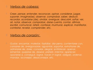    Verbos de cabeza:

   Creer, pensar, entender, reconocer, opinar, considerar, juzgar,
    suponer, imaginar(se), observar, comprobar, saber, deducir,
    recordar, acordarse (de), olvidar, averiguar, descubrir, soñar, ver,
    oír, notar, observar, comprobar, darse cuenta, contar, afirmar,
    escribir, comunicar, referir, confesar, murmurar, explicar, manifestar,
    contestar, revelar, comprender, etc.


   Verbos de corazón:

   Gustar, encantar, molestar, fastidiar, dar pena, contentarse con,
    cansarse de, avergonzarse, aguantar, soportar, extrañarse de,
    admirarse de, doler, consolar, alegrar, entristecer, apenar,
    lamentar, quejarse de, desear, preferir, intentar, apetecer,
    oponerse a, conseguir, lograr, hacer (= lograr, obligar), ordenar,
    mandar, aconsejar, desaconsejar, etc.
 