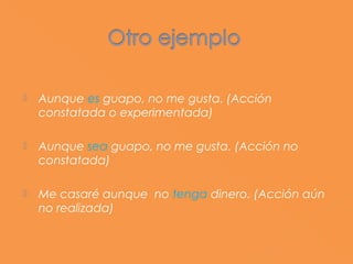    Aunque es guapo, no me gusta. (Acción
    constatada o experimentada)

   Aunque sea guapo, no me gusta. (Acción no
    constatada)

   Me casaré aunque no tenga dinero. (Acción aún
    no realizada)
 